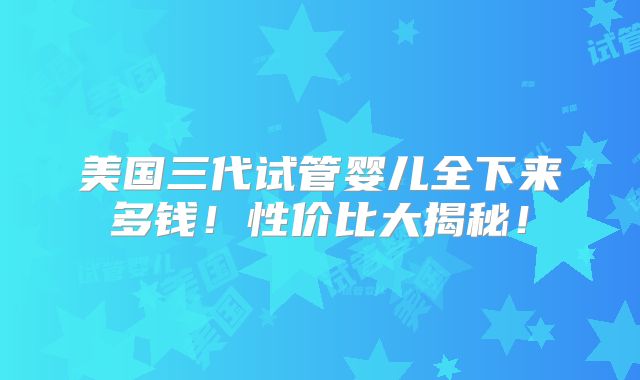 美国三代试管婴儿全下来多钱！性价比大揭秘！