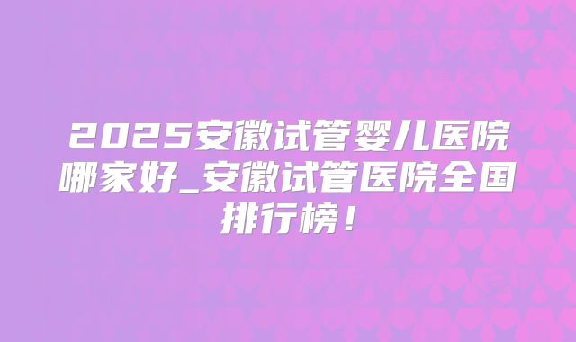2025安徽试管婴儿医院哪家好_安徽试管医院全国排行榜！