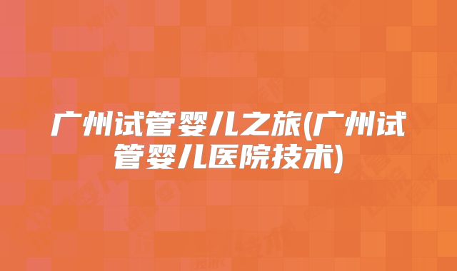 广州试管婴儿之旅(广州试管婴儿医院技术)