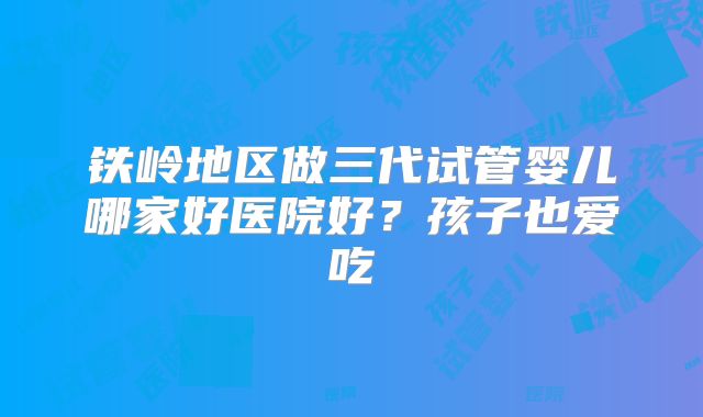 铁岭地区做三代试管婴儿哪家好医院好？孩子也爱吃