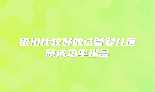 银川比较好的试管婴儿医院成功率排名
