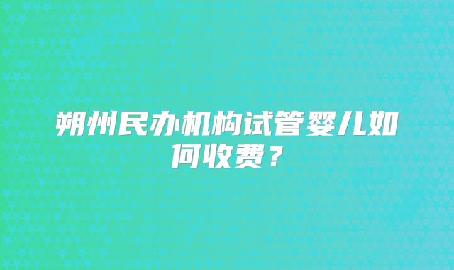 朔州民办机构试管婴儿如何收费?