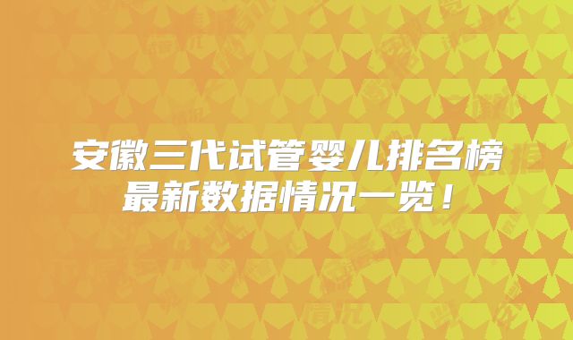 安徽三代试管婴儿排名榜最新数据情况一览！