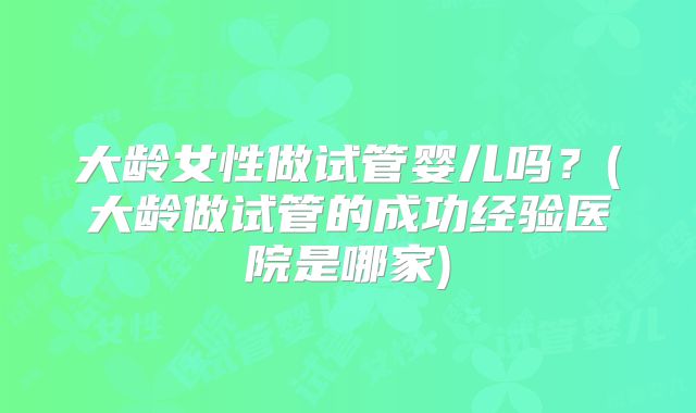 大龄女性做试管婴儿吗？(大龄做试管的成功经验医院是哪家)