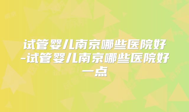 试管婴儿南京哪些医院好-试管婴儿南京哪些医院好一点