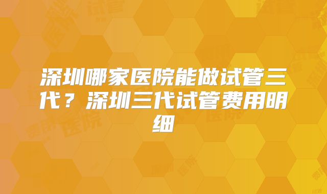 深圳哪家医院能做试管三代?深圳三代试管费用明细