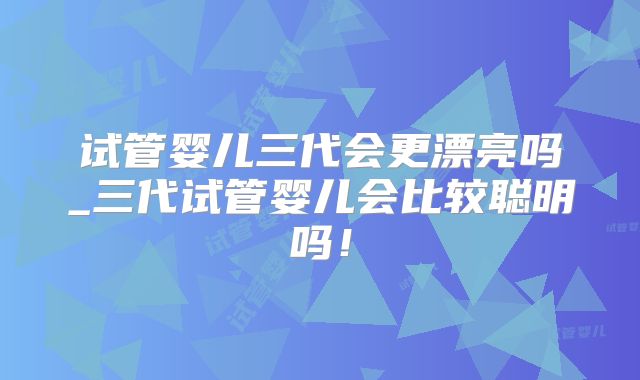 试管婴儿三代会更漂亮吗_三代试管婴儿会比较聪明吗！