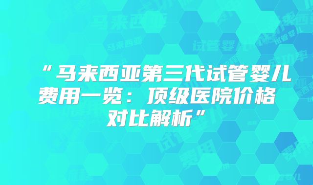 “马来西亚第三代试管婴儿费用一览：顶级医院价格对比解析”