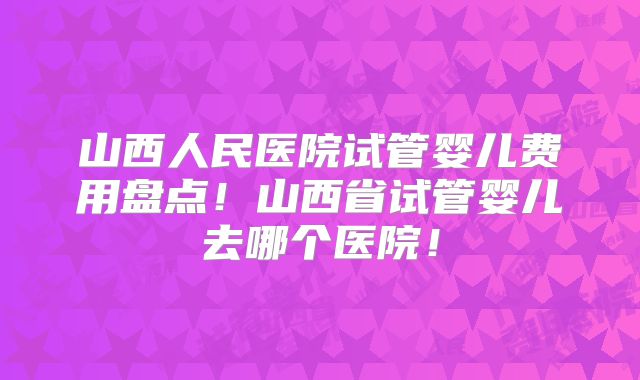 山西人民医院试管婴儿费用盘点！山西省试管婴儿去哪个医院！