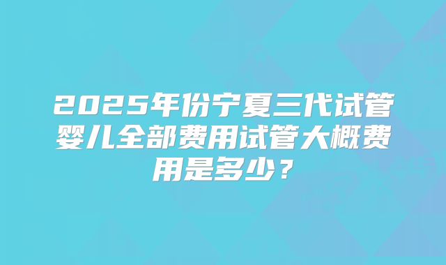 2025年份宁夏三代试管婴儿全部费用试管大概费用是多少？