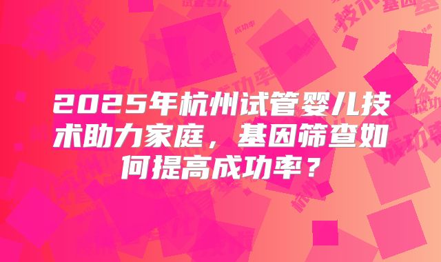 2025年杭州试管婴儿技术助力家庭，基因筛查如何提高成功率？