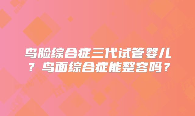 鸟脸综合症三代试管婴儿？鸟面综合症能整容吗？