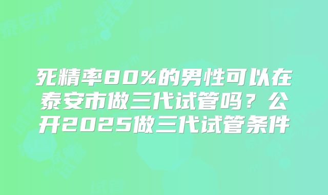 死精率80%的男性可以在泰安市做三代试管吗？公开2025做三代试管条件