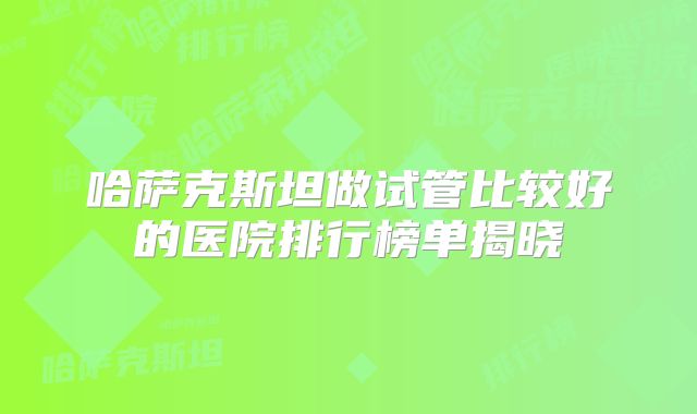 哈萨克斯坦做试管比较好的医院排行榜单揭晓