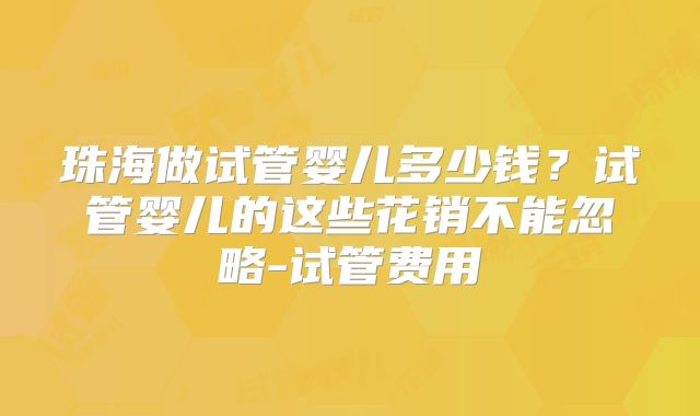 珠海做试管婴儿多少钱?试管婴儿的这些花销不能忽略-试管费用