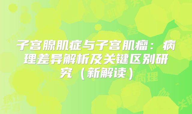 子宫腺肌症与子宫肌瘤：病理差异解析及关键区别研究（新解读）