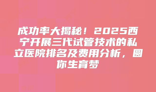 成功率大揭秘！2025西宁开展三代试管技术的私立医院排名及费用分析，圆你生育梦