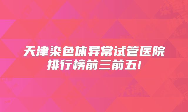 天津染色体异常试管医院排行榜前三前五!