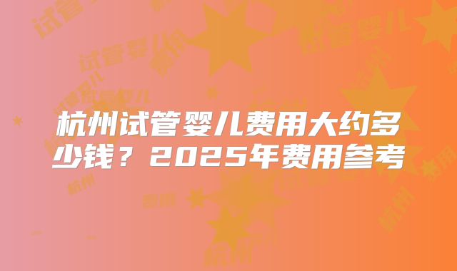 杭州试管婴儿费用大约多少钱？2025年费用参考
