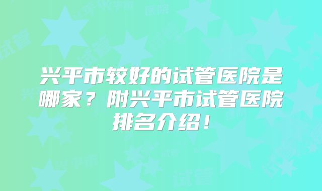 兴平市较好的试管医院是哪家？附兴平市试管医院排名介绍！
