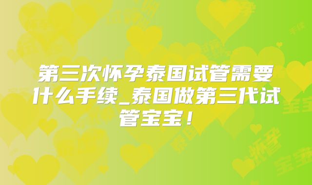 第三次怀孕泰国试管需要什么手续_泰国做第三代试管宝宝!