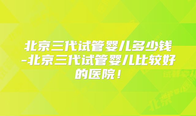 北京三代试管婴儿多少钱-北京三代试管婴儿比较好的医院！