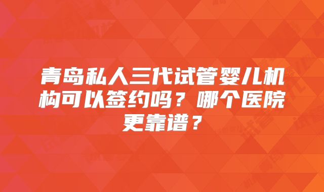 青岛私人三代试管婴儿机构可以签约吗？哪个医院更靠谱？