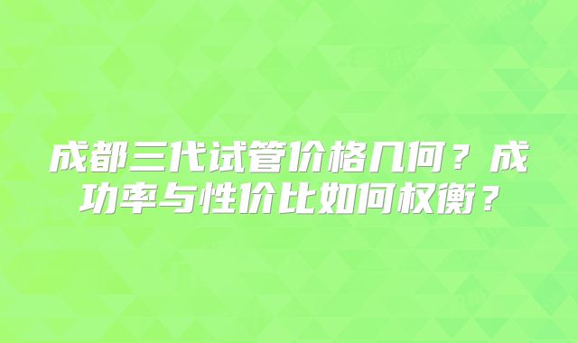 成都三代试管价格几何？成功率与性价比如何权衡？