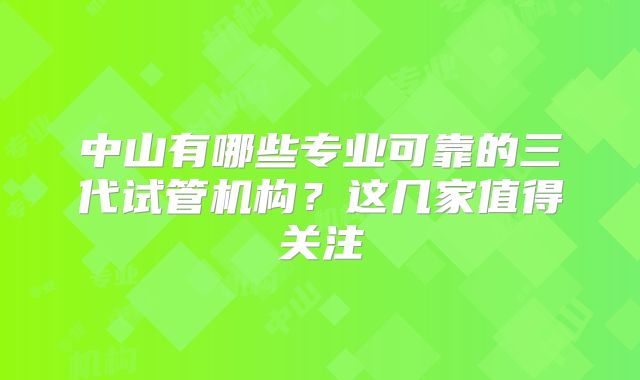 中山有哪些专业可靠的三代试管机构？这几家值得关注