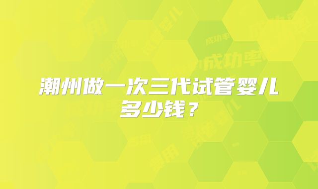 潮州做一次三代试管婴儿多少钱?