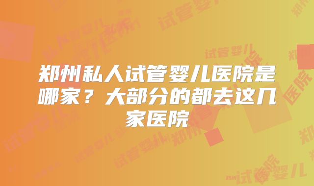 郑州私人试管婴儿医院是哪家？大部分的都去这几家医院