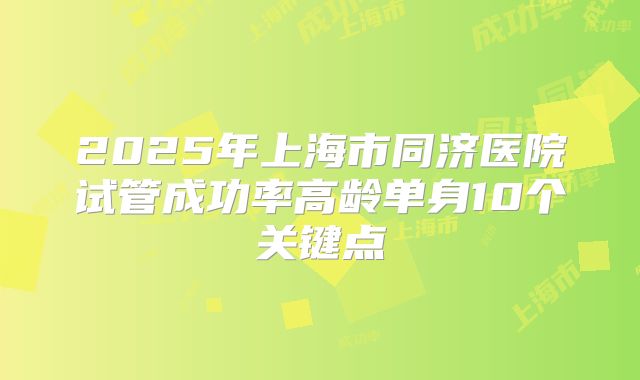 2025年上海市同济医院试管成功率高龄单身10个关键点