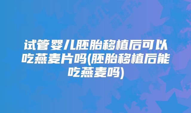 试管婴儿胚胎移植后可以吃燕麦片吗(胚胎移植后能吃燕麦吗)