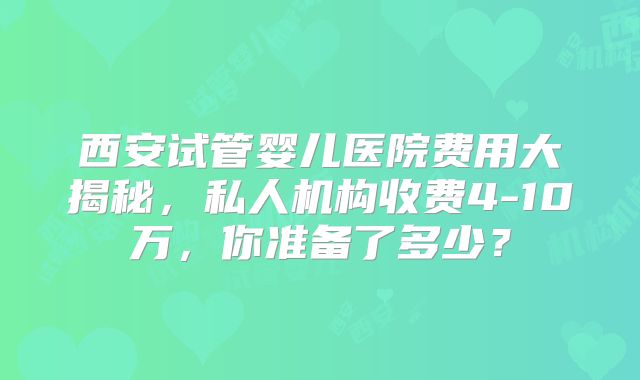 西安试管婴儿医院费用大揭秘，私人机构收费4-10万，你准备了多少？