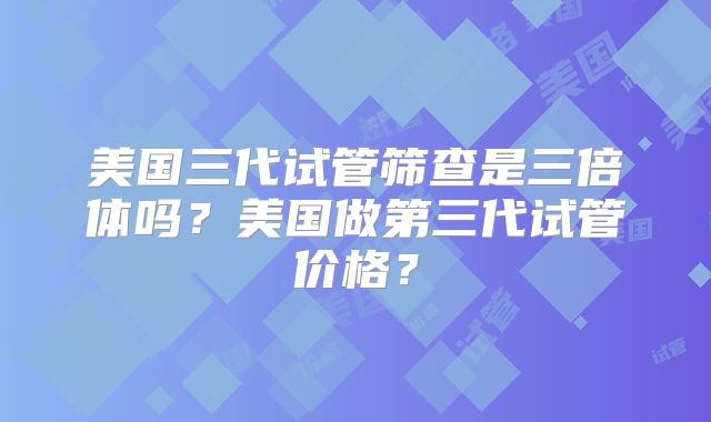 美国三代试管筛查是三倍体吗?美国做第三代试管价格?