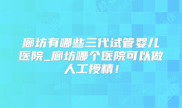 廊坊有哪些三代试管婴儿医院_廊坊哪个医院可以做人工授精！