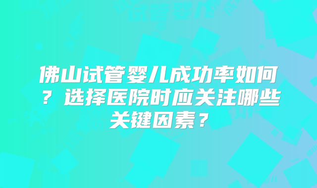 佛山试管婴儿成功率如何？选择医院时应关注哪些关键因素？