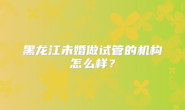 黑龙江未婚做试管的机构怎么样？