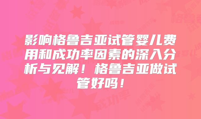 影响格鲁吉亚试管婴儿费用和成功率因素的深入分析与见解！格鲁吉亚做试管好吗！