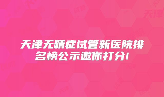 天津无精症试管新医院排名榜公示邀你打分!