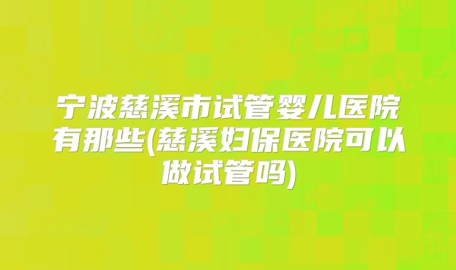 宁波慈溪市试管婴儿医院有那些(慈溪妇保医院可以做试管吗)