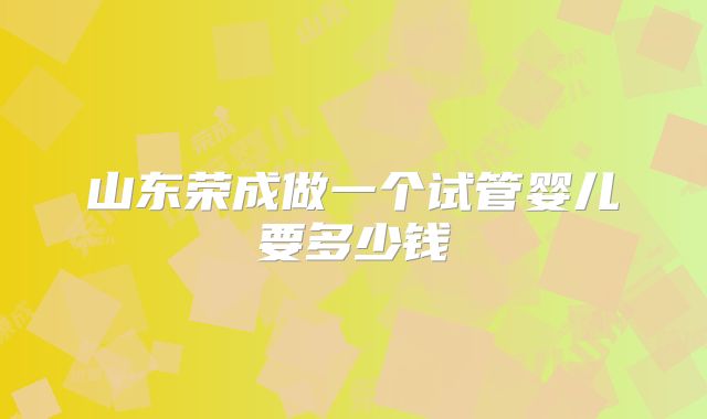 山东荣成做一个试管婴儿要多少钱