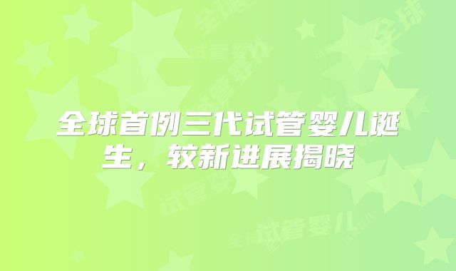 全球首例三代试管婴儿诞生，较新进展揭晓