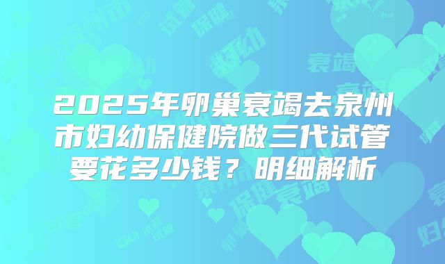 2025年卵巢衰竭去泉州市妇幼保健院做三代试管要花多少钱？明细解析