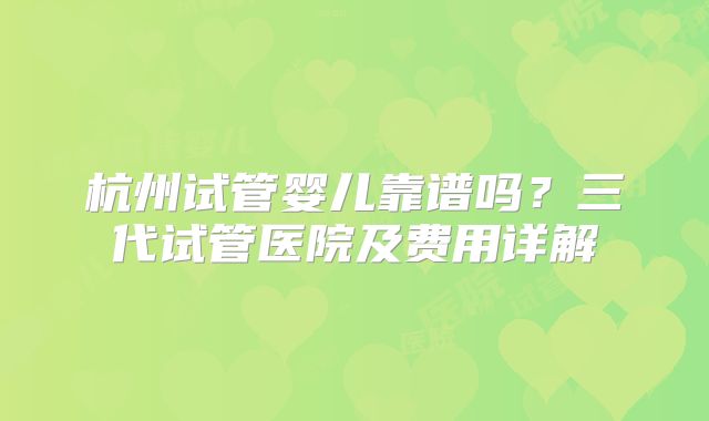 杭州试管婴儿靠谱吗？三代试管医院及费用详解