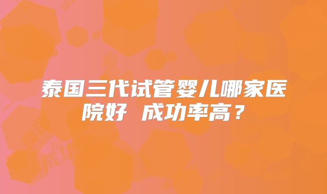 泰国三代试管婴儿哪家医院好 成功率高?