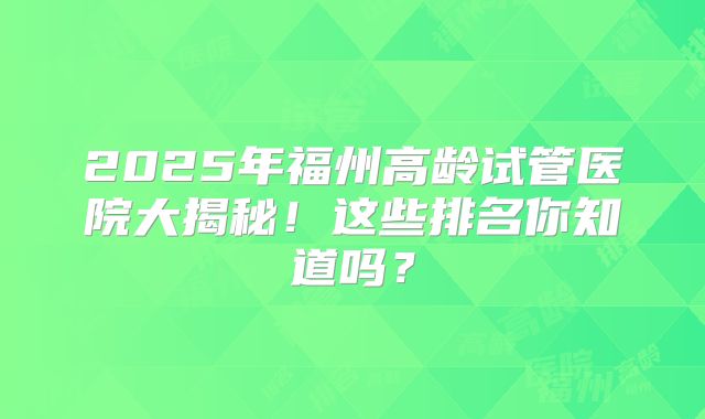 2025年福州高龄试管医院大揭秘!这些排名你知道吗?