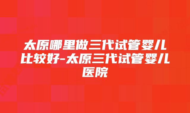 太原哪里做三代试管婴儿比较好-太原三代试管婴儿医院