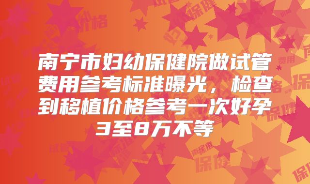 南宁市妇幼保健院做试管费用参考标准曝光,检查到移植价格参考一次好孕3至8万不等