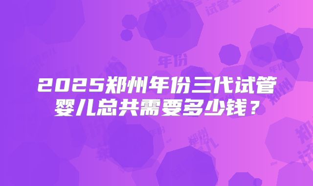 2025郑州年份三代试管婴儿总共需要多少钱？